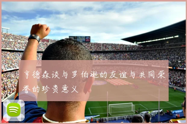 亨德森谈与罗伯逊的友谊与共同荣誉的珍贵意义