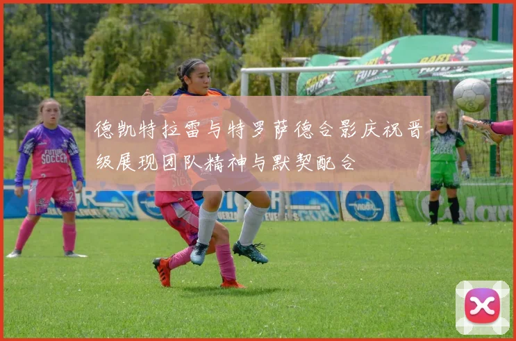 德凯特拉雷与特罗萨德合影庆祝晋级展现团队精神与默契配合