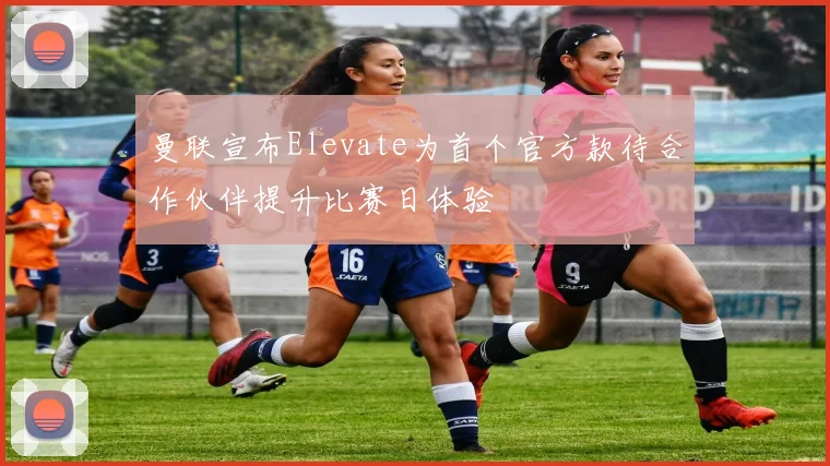 曼联宣布Elevate为首个官方款待合作伙伴提升比赛日体验
