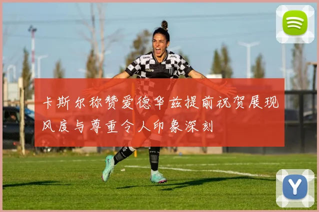 卡斯尔称赞爱德华兹提前祝贺展现风度与尊重令人印象深刻