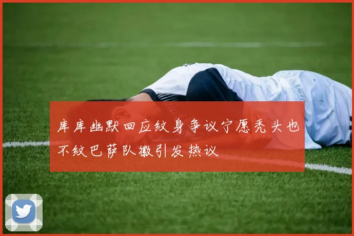 库库幽默回应纹身争议宁愿秃头也不纹巴萨队徽引发热议