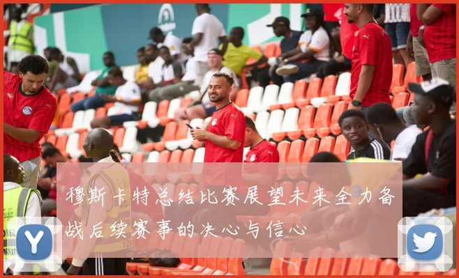 穆斯卡特总结比赛展望未来全力备战后续赛事的决心与信心