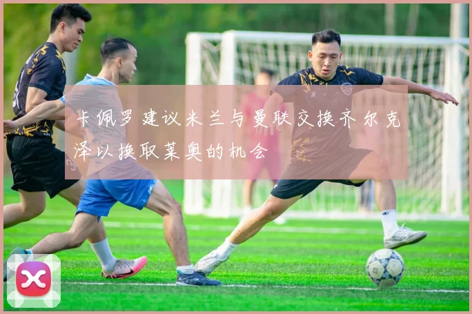 卡佩罗建议米兰与曼联交换齐尔克泽以换取莱奥的机会