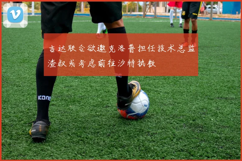 吉达联合欲邀克洛普担任技术总监渣叔或考虑前往沙特执教