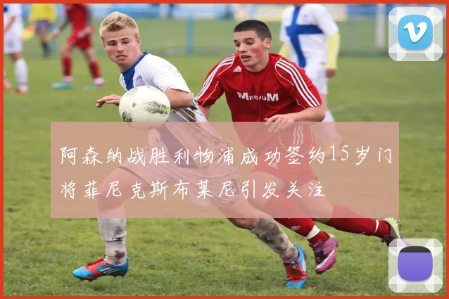 阿森纳战胜利物浦成功签约15岁门将菲尼克斯布莱尼引发关注
