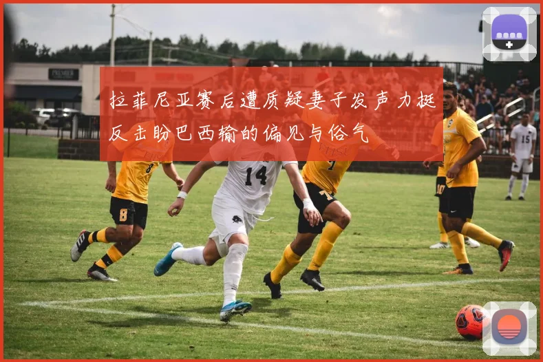 拉菲尼亚赛后遭质疑妻子发声力挺反击盼巴西输的偏见与俗气