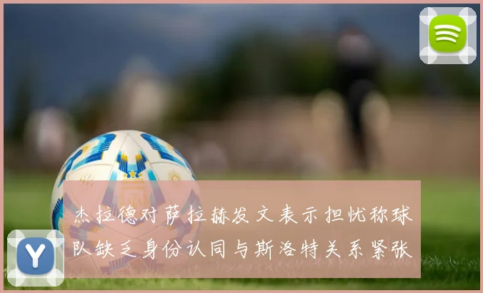 杰拉德对萨拉赫发文表示担忧称球队缺乏身份认同与斯洛特关系紧张