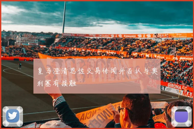 皇马澄清恩佐交易传闻并否认与奥利塞有接触