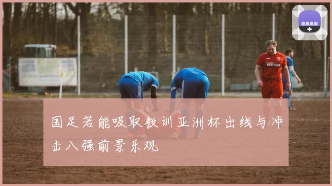 国足若能吸取教训亚洲杯出线与冲击八强前景乐观