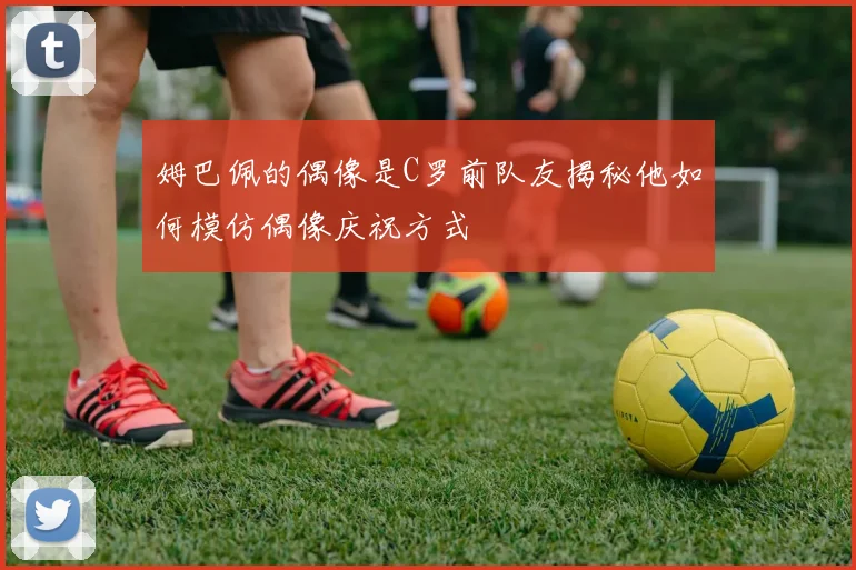 姆巴佩的偶像是C罗前队友揭秘他如何模仿偶像庆祝方式