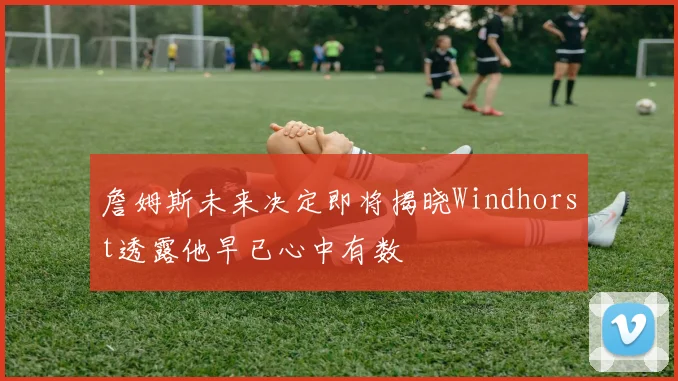 詹姆斯未来决定即将揭晓Windhorst透露他早已心中有数
