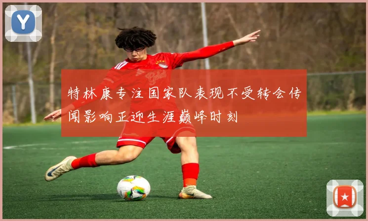特林康专注国家队表现不受转会传闻影响正迎生涯巅峰时刻