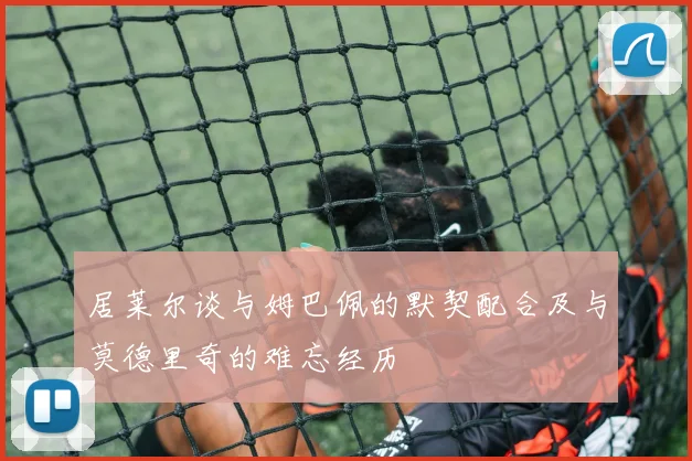 居莱尔谈与姆巴佩的默契配合及与莫德里奇的难忘经历